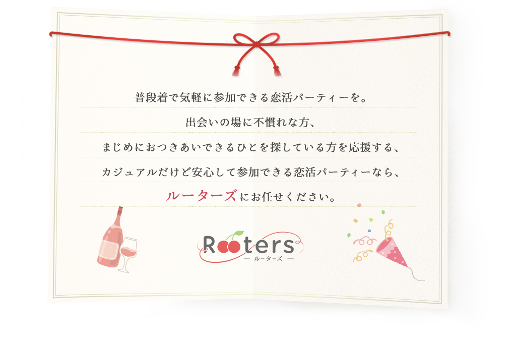 普段着で気軽に参加できる恋活パーティーを。出会いの場に不慣れな方、まじめにおつきあできるひとを探している方を応援する、カジュアルだけど安心して参加できる恋活パーティならルーターズにおまかせ下さい。